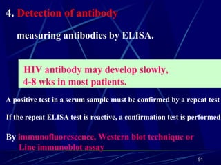 4. Detection of antibody
measuring antibodies by ELISA.
HIV antibody may develop slowly,
4-8 wks in most patients.
A positive test in a serum sample must be confirmed by a repeat test

If the repeat ELISA test is reactive, a confirmation test is performed.

By immunofluorescence, Western blot technique or
Line immunoblot assay
91

 