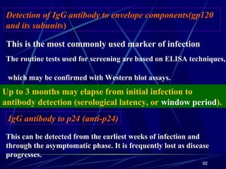 Detection of IgG antibody to envelope components(gp120
and its subunits)
This is the most commonly used marker of infection
The routine tests used for screening are based on ELISA techniques,
which may be confirmed with Western blot assays.

Up to 3 months may elapse from initial infection to
antibody detection (serological latency, or window period).
IgG antibody to p24 (anti-p24)
This can be detected from the earliest weeks of infection and
through the asymptomatic phase. It is frequently lost as disease
progresses.
92

 