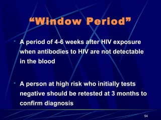 “Window Period”
 A period of 4-6 weeks after HIV exposure

when antibodies to HIV are not detectable
in the blood
 A person at high risk who initially tests

negative should be retested at 3 months to
confirm diagnosis
94

 