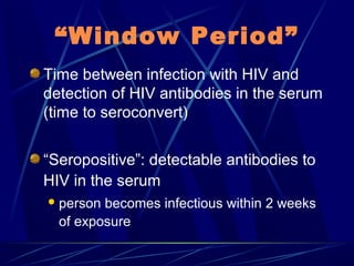 “Window Period”
Time between infection with HIV and
detection of HIV antibodies in the serum
(time to seroconvert)
“Seropositive”: detectable antibodies to
HIV in the serum
 person

becomes infectious within 2 weeks
of exposure

 