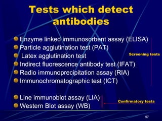 Tests which detect
antibodies
Enzyme linked immunosorbent assay (ELISA)
Particle agglutination test (PAT)
Screening tests
Latex agglutination test
Indirect fluorescence antibody test (IFAT)
Radio immunoprecipitation assay (RIA)
Immunochromatographic test (ICT)
Line immunoblot assay (LIA)
Western Blot assay (WB)

Confirmatory tests

97

 