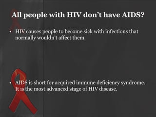All people with HIV don’t have AIDS?
• HIV causes people to become sick with infections that
normally wouldn't affect them.

• AIDS is short for acquired immune deficiency syndrome.
It is the most advanced stage of HIV disease.

 