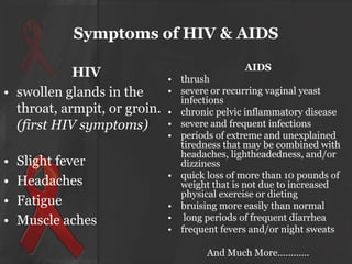 Symptoms of HIV & AIDS
HIV
• swollen glands in the
throat, armpit, or groin.
(first HIV symptoms)
•
•
•
•

Slight fever
Headaches
Fatigue
Muscle aches

AIDS
• thrush
• severe or recurring vaginal yeast
infections
• chronic pelvic inflammatory disease
• severe and frequent infections
• periods of extreme and unexplained
tiredness that may be combined with
headaches, lightheadedness, and/or
dizziness
• quick loss of more than 10 pounds of
weight that is not due to increased
physical exercise or dieting
• bruising more easily than normal
• long periods of frequent diarrhea
• frequent fevers and/or night sweats
And Much More............

 