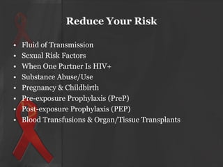 Reduce Your Risk
•
•
•
•
•
•
•
•

Fluid of Transmission
Sexual Risk Factors
When One Partner Is HIV+
Substance Abuse/Use
Pregnancy & Childbirth
Pre-exposure Prophylaxis (PreP)
Post-exposure Prophylaxis (PEP)
Blood Transfusions & Organ/Tissue Transplants

 