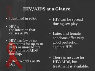 HIV/AIDS at a Glance
• Identified in 1983.
• HIV is
the infection that
causes AIDS.

• HIV has few or no
symptoms for up to 10
years or more before
symptoms of AIDS
develop.
• 1 Dec: World’s AIDS
Day

• HIV can be spread
during sex play.
• Latex and female
condoms offer very
good protection
against HIV.

• There is no cure for
HIV/AIDS, but
treatment is available.

 