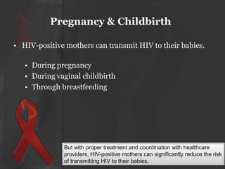 Pregnancy & Childbirth
• HIV-positive mothers can transmit HIV to their babies.
• During pregnancy
• During vaginal childbirth
• Through breastfeeding

But with proper treatment and coordination with healthcare
providers, HIV-positive mothers can significantly reduce the risk
of transmitting HIV to their babies.

 