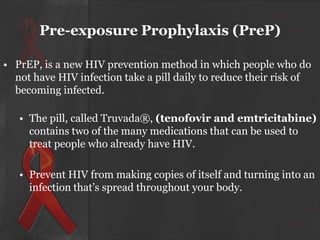 Pre-exposure Prophylaxis (PreP)
• PrEP, is a new HIV prevention method in which people who do
not have HIV infection take a pill daily to reduce their risk of
becoming infected.
• The pill, called Truvada®, (tenofovir and emtricitabine)
contains two of the many medications that can be used to
treat people who already have HIV.
• Prevent HIV from making copies of itself and turning into an
infection that’s spread throughout your body.

 