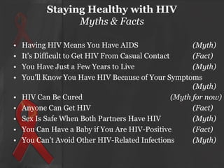 Staying Healthy with HIV
Myths & Facts
•
•
•
•

•
•
•
•
•

Having HIV Means You Have AIDS
(Myth)
It's Difficult to Get HIV From Casual Contact
(Fact)
You Have Just a Few Years to Live
(Myth)
You'll Know You Have HIV Because of Your Symptoms
(Myth)
HIV Can Be Cured
(Myth for now)
Anyone Can Get HIV
(Fact)
Sex Is Safe When Both Partners Have HIV
(Myth)
You Can Have a Baby if You Are HIV-Positive
(Fact)
You Can’t Avoid Other HIV-Related Infections
(Myth)

 