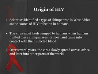Origin of HIV
• Scientists identified a type of chimpanzee in West Africa
as the source of HIV infection in humans.
• The virus most likely jumped to humans when humans
hunted these chimpanzees for meat and came into
contact with their infected blood.
• Over several years, the virus slowly spread across Africa
and later into other parts of the world

 