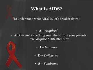 What Is AIDS?
To understand what AIDS is, let’s break it down:

• A – Acquired
• AIDS is not something you inherit from your parents.
You acquire AIDS after birth.
• I – Immuno

• D – Deficiency
• S – Syndrome

 