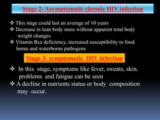  This stage could last an average of 10 years
 Decrease in lean body mass without apparent total body
weight changes
 Vitamin B12 deficiency, increased susceptibility to food
borne and waterborne pathogens
Stage 3- symptomatic HIV infection
Stage 2- Asymptomatic chronic HIV infection
 In this stage, symptoms like fever, sweats, skin.
problems and fatigue can be seen
 A decline in nutrients status or body composition
may occur.
 