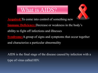 What is AIDS?
Acquired:To come into control of something new
Immune Deficiency:Decrease or weakness in the body’s
ability to fight off infections and illnesses
Syndrome:A group of signs and symptoms that occur together
and characterize a particular abnormality
AIDS is the final stage of the disease caused by infection with a
type of virus called HIV.
 