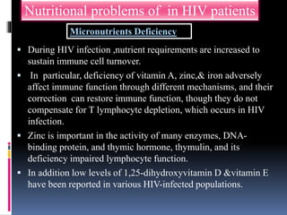  During HIV infection ,nutrient requirements are increased to
sustain immune cell turnover.
 In particular, deficiency of vitamin A, zinc,& iron adversely
affect immune function through different mechanisms, and their
correction can restore immune function, though they do not
compensate for T lymphocyte depletion, which occurs in HIV
infection.
 Zinc is important in the activity of many enzymes, DNA-
binding protein, and thymic hormone, thymulin, and its
deficiency impaired lymphocyte function.
 In addition low levels of 1,25-dihydroxyvitamin D &vitamin E
have been reported in various HIV-infected populations.
Nutritional problems of in HIV patients
Micronutrients Deficiency
 