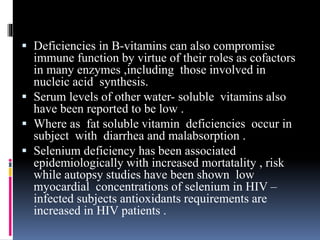  Deficiencies in B-vitamins can also compromise
immune function by virtue of their roles as cofactors
in many enzymes ,including those involved in
nucleic acid synthesis.
 Serum levels of other water- soluble vitamins also
have been reported to be low .
 Where as fat soluble vitamin deficiencies occur in
subject with diarrhea and malabsorption .
 Selenium deficiency has been associated
epidemiologically with increased mortatality , risk
while autopsy studies have been shown low
myocardial concentrations of selenium in HIV –
infected subjects antioxidants requirements are
increased in HIV patients .
 
