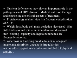  Nutrient deficiencies may play an important role in the
pathogenesis of HIV disease . Medical nutrition therapy
and counseling are critical aspects of treatment.
 Protein energy malnutrition is a frequent complication
of AIDS.
 Weight loss, body cell mass depletion ,decreased skin
fold thickness and mid arm circumference ,decreased
iron- binding capacity and hypoalbuminemia are
frequently reported.
 water loss and wasting are due to lack of adequate
intake ,malabsorbtion ,metabolic irregularities,
uncontrolled opportunistic infection and lack of physical
activity .
 