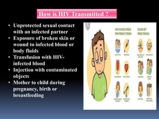 How is HIV Transmitted ?
• Unprotected sexual contact
with an infected partner
• Exposure of broken skin or
wound to infected blood or
body fluids
• Transfusion with HIV-
infected blood
• Injection with contaminated
objects
• Mother to child during
pregnancy, birth or
breastfeeding
 