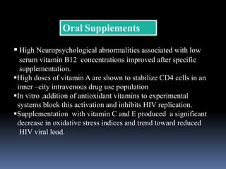 Oral Supplements
 High Neuropsychological abnormalities associated with low
serum vitamin B12 concentrations improved after specific
supplementation.
High doses of vitamin A are shown to stabilize CD4 cells in an
inner –city intravenous drug use population
In vitro ,addition of antioxidant vitamins to experimental
systems block this activation and inhibits HIV replication.
Supplementation with vitamin C and E produced a significant
decrease in oxidative stress indices and trend toward reduced
HIV viral load.
 