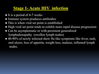 ● It is a period of 4-7 weeks
● Immune system produces antibodies
● This is when viral set point is established
● High viral set point tends to exhibit more rapid disease progression
● Can be asymptomatic or with persistent generalized
lymphadenopathy (swollen lymph nodes)
● 40-90% of newly infected show flu like symptoms like fever, rash,
oral ulcers, loss of appetite, weight loss, malaise, inflamed lymph
nodes.
Stage 1- Acute HIV infection
 