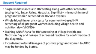 Support Required
• Single window access to HIV testing along with other antenatal
testing (Hb, Sugar, Urine, Hepatitis, Syphilis) – mismatch in no of
pregnant women screened for HIV and Syphilis
• Whole blood finger prick tests for community-based HIV
screening of all pregnant women including village health and
nutrition day (VHSND)-
• Training ANM/ Asha for HIV screening at Village Health and
Nutrition Day and linkage of screened reactive for confirmation of
the diagnosis.
• Incentivized referral linkages of positive pregnant women to ARTC
may be funded by States.
 