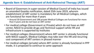 Agenda Item 4: Establishment of Anti-Retroviral Therapy (ART)
• Board of Governors in super-session of Medical Council of India has issued
an amended Gazette notification, dated 25th June 2019, wherein
establishment of ART center is mandatory for all Medical Colleges, which
are functional for more than 4 years
• Around 30 Government and 198 private Medical Colleges are functional for more
than 4 years and do not have an ART center
• For medical college (Government or Private) which do not have an ART
center, NACO to provide drugs and Technical support while HR and
Infrastructure is supported by Institutes
• For medical colleges (Government) where ART center is already functional
with NACO support, Medical Colleges may take over the HR and recurring
cost component of ART centers in phased manner
• For medical colleges (private) where ART center is already functional in PPP
mode, it is proposed to continue to same approach
 
