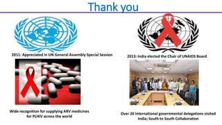 Thank you
2011: Appreciated in UN General Assembly Special Session 2013: India elected the Chair of UNAIDS Board
Wide recognition for supplying ARV medicines
for PLHIV across the world
Over 20 International governmental delegations visited
India; South to South Collaboration
 