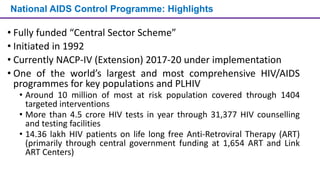 National AIDS Control Programme: Highlights
• Fully funded “Central Sector Scheme”
• Initiated in 1992
• Currently NACP-IV (Extension) 2017-20 under implementation
• One of the world’s largest and most comprehensive HIV/AIDS
programmes for key populations and PLHIV
• Around 10 million of most at risk population covered through 1404
targeted interventions
• More than 4.5 crore HIV tests in year through 31,377 HIV counselling
and testing facilities
• 14.36 lakh HIV patients on life long free Anti-Retroviral Therapy (ART)
(primarily through central government funding at 1,654 ART and Link
ART Centers)
 