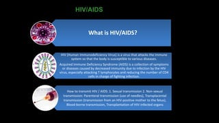HIV/AIDS
What is HIV/AIDS?
HIV (Human Immunodeficiency Virus) is a virus that attacks the immune
system so that the body is susceptible to various diseases.
Acquired Immune Deficiency Syndrome (AIDS) is a collection of symptoms
or diseases caused by decreased immunity due to infection by the HIV
virus, especially attacking T lymphocytes and reducing the number of CD4
cells in charge of fighting infection.
How to transmit HIV / AIDS: 1. Sexual transmission 2. Non-sexual
transmission: Parenteral transmission (use of needles), Transplacental
transmission (transmission from an HIV-positive mother to the fetus),
Blood-borne transmission, Transplantation of HIV-infected organs
 