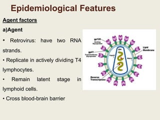 Epidemiological Features
Agent factors
a)Agent
• Retrovirus: have two RNA
strands.
• Replicate in actively dividing T4
lymphocytes.
• Remain latent stage in
lymphoid cells.
• Cross blood-brain barrier
 
