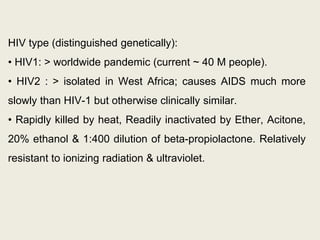 HIV type (distinguished genetically):
• HIV1: > worldwide pandemic (current ~ 40 M people).
• HIV2 : > isolated in West Africa; causes AIDS much more
slowly than HIV-1 but otherwise clinically similar.
• Rapidly killed by heat, Readily inactivated by Ether, Acitone,
20% ethanol & 1:400 dilution of beta-propiolactone. Relatively
resistant to ionizing radiation & ultraviolet.
 