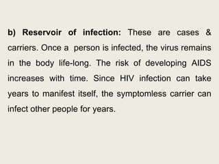 b) Reservoir of infection: These are cases &
carriers. Once a person is infected, the virus remains
in the body life-long. The risk of developing AIDS
increases with time. Since HIV infection can take
years to manifest itself, the symptomless carrier can
infect other people for years.
 