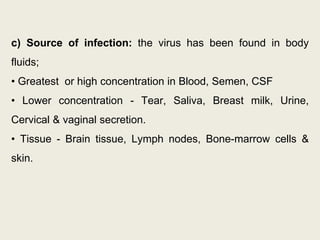 c) Source of infection: the virus has been found in body
fluids;
• Greatest or high concentration in Blood, Semen, CSF
• Lower concentration - Tear, Saliva, Breast milk, Urine,
Cervical & vaginal secretion.
• Tissue - Brain tissue, Lymph nodes, Bone-marrow cells &
skin.
 