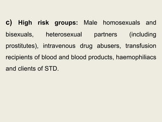 c) High risk groups: Male homosexuals and
bisexuals, heterosexual partners (including
prostitutes), intravenous drug abusers, transfusion
recipients of blood and blood products, haemophiliacs
and clients of STD.
 