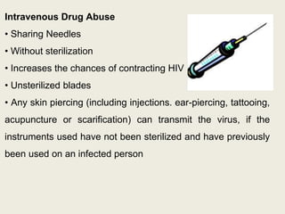 Intravenous Drug Abuse
• Sharing Needles
• Without sterilization
• Increases the chances of contracting HIV
• Unsterilized blades
• Any skin piercing (including injections. ear-piercing, tattooing,
acupuncture or scarification) can transmit the virus, if the
instruments used have not been sterilized and have previously
been used on an infected person
 