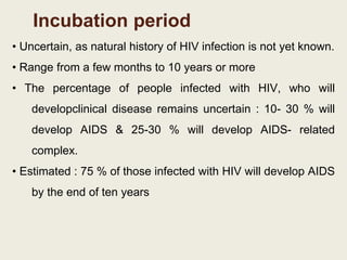 Incubation period
• Uncertain, as natural history of HIV infection is not yet known.
• Range from a few months to 10 years or more
• The percentage of people infected with HIV, who will
developclinical disease remains uncertain : 10- 30 % will
develop AIDS & 25-30 % will develop AIDS- related
complex.
• Estimated : 75 % of those infected with HIV will develop AIDS
by the end of ten years
 