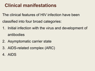 Clinical manifestations
The clinical features of HIV infection have been
classified into four broad categories:
1. Initial infection with the virus and development of
antibodies
2. Asymptomatic carrier state
3. AIDS-related complex (ARC)
4. AIDS
 
