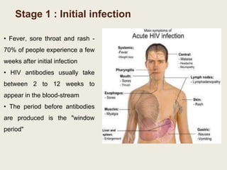 Stage 1 : Initial infection
• Fever, sore throat and rash -
70% of people experience a few
weeks after initial infection
• HIV antibodies usually take
between 2 to 12 weeks to
appear in the blood-stream
• The period before antibodies
are produced is the "window
period"
 