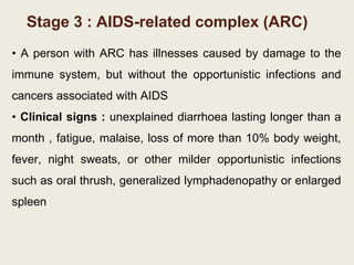 Stage 3 : AIDS-related complex (ARC)
• A person with ARC has illnesses caused by damage to the
immune system, but without the opportunistic infections and
cancers associated with AIDS
• Clinical signs : unexplained diarrhoea lasting longer than a
month , fatigue, malaise, loss of more than 10% body weight,
fever, night sweats, or other milder opportunistic infections
such as oral thrush, generalized lymphadenopathy or enlarged
spleen
 