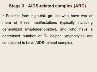 Stage 3 : AIDS-related complex (ARC)
• Patients from high-risk groups who have two or
more of these manifestations (typically including
generalized lymphadenopathy), and who have a
decreased number of T- helper lymphocytes are
considered to have AIDS-related complex.
 