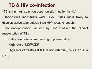 TB & HIV co-infection
TB is the most common opportunistic infection in HIV
HIV-positive individuals were 30-50 times more likely to
develop active tuberculosis than HIV-negative people.
Immunosuppression induced by HIV modifies the clinical
presentation of TB :
• Subnormal clinical and roentgen presentation
• High rate of MDR/XDR
• High rate of treatment failure and relapse (5% vs < 1% in
HIV)
 