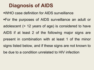 Diagnosis of AIDS
WHO case definition for AIDS surveillance
For the purposes of AIDS surveillance an adult or
adolescent (> 12 years of age) is considered to have
AIDS if at least 2 of the following major signs are
present in combination with at least 1 of the minor
signs listed below, and if these signs are not known to
be due to a condition unrelated to HIV infection
 