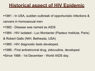 Historical aspect of HIV Epidemic
1981 - In USA, sudden outbreak of opportunistic infections &
cancers in homosexual men
1982 - Disease was named as AIDS
1984 - HIV isolated - Luc Montanier (Pasteur Institute, Paris)
& Robert Gallo (NIH, Bethesda, USA)
1985 - HIV diagnostic tests developed.
1986 - First antiretroviral drug, zidovudine, developed.
Since 1988 - 1st December - World AIDS day.
 