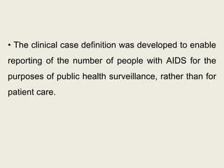 • The clinical case definition was developed to enable
reporting of the number of people with AIDS for the
purposes of public health surveillance, rather than for
patient care.
 