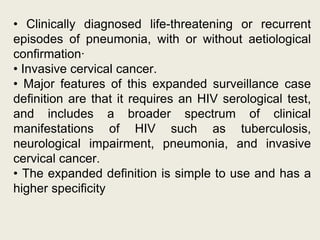 • Clinically diagnosed life-threatening or recurrent
episodes of pneumonia, with or without aetiological
confirmation·
• Invasive cervical cancer.
• Major features of this expanded surveillance case
definition are that it requires an HIV serological test,
and includes a broader spectrum of clinical
manifestations of HIV such as tuberculosis,
neurological impairment, pneumonia, and invasive
cervical cancer.
• The expanded definition is simple to use and has a
higher specificity
 