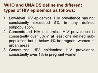 WHO and UNAIDS define the different
types of HIV epidemics as follows:
1. Low-level HIV epidemics: HIV prevalence has not
consistently exceeded 5% in any defined
subpopulation.
2. Concentrated HIV epidemics: HIV prevalence is
consistently over 5% in at least one defined sub-
population but is below 1% in pregnant women in
urban areas.
3. Generalized HIV epidemics: HIV prevalence
consistently over 1% in pregnant women
 