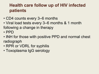 Health care follow up of HIV infected
patients
• CD4 counts every 3–6 months
• Viral load tests every 3–6 months & 1 month
following a change in therapy
• PPD
• INH for those with positive PPD and normal chest
radiograph
• RPR or VDRL for syphilis
• Toxoplasma IgG serology
 