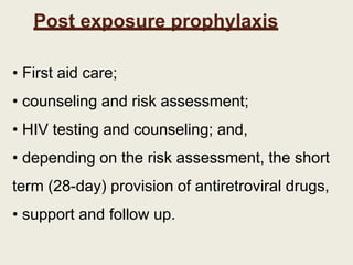 Post exposure prophylaxis
• First aid care;
• counseling and risk assessment;
• HIV testing and counseling; and,
• depending on the risk assessment, the short
term (28-day) provision of antiretroviral drugs,
• support and follow up.
 