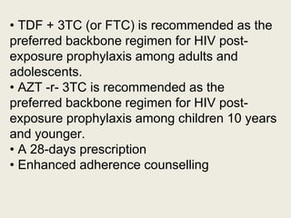 • TDF + 3TC (or FTC) is recommended as the
preferred backbone regimen for HIV post-
exposure prophylaxis among adults and
adolescents.
• AZT -r- 3TC is recommended as the
preferred backbone regimen for HIV post-
exposure prophylaxis among children 10 years
and younger.
• A 28-days prescription
• Enhanced adherence counselling
 