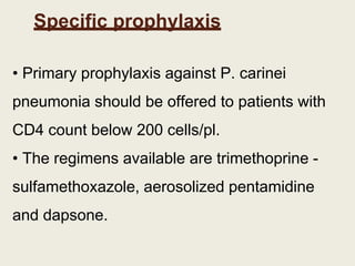 Specific prophylaxis
• Primary prophylaxis against P. carinei
pneumonia should be offered to patients with
CD4 count below 200 cells/pl.
• The regimens available are trimethoprine -
sulfamethoxazole, aerosolized pentamidine
and dapsone.
 