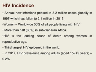 HIV Incidence
• Annual new infections peaked to 3.2 million cases globally in
1997 which has fallen to 2.1 million in 2015.
•Women – Worldwide 50% of all people living with HIV
• More than half (60%) in sub-Saharan Africa.
•HIV is the leading cause of death among women in
reproductive age.
• Third largest HIV epidemic in the world.
• In 2017, HIV prevalence among adults {aged 15- 49 years) –
0.2%
 