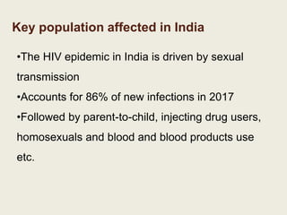 Key population affected in India
•The HIV epidemic in India is driven by sexual
transmission
•Accounts for 86% of new infections in 2017
•Followed by parent-to-child, injecting drug users,
homosexuals and blood and blood products use
etc.
 